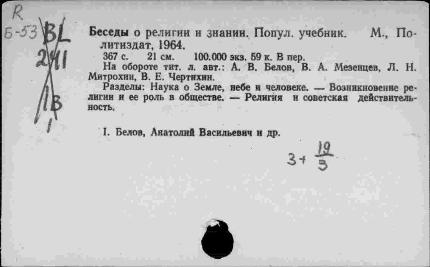 ﻿Беседы о религии и знании. Попул. учебник. М., Политиздат, 1964.
367 с. 21 см. 100.000 экз. 69 к. В пер.
На обороте тит. л. авт.: А. В. Белов, В. А. Мезенцев, Л. Н. Митрохин, В. Е. Чертихин.
Разделы: Наука о Земле, небе и человеке. — Возникновение религии и ее роль в обществе. — Религия и советская действительность.
I. Белов, Анатолий Васильевич и др.